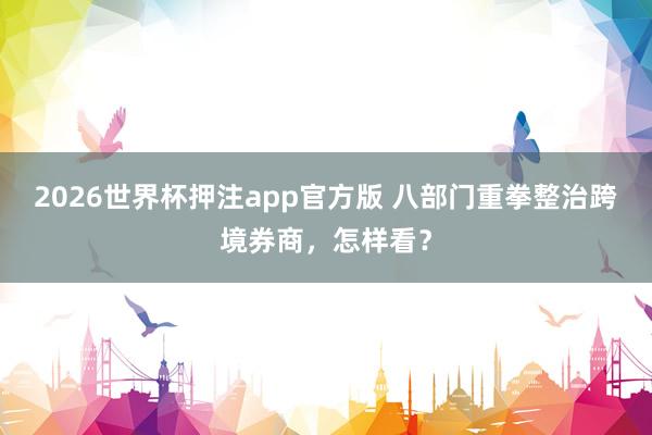 2026世界杯押注app官方版 八部门重拳整治跨境券商，怎样看？