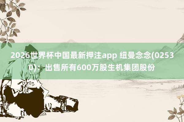 2026世界杯中国最新押注app 纽曼念念(02530):出售所有600万股生机集团股份