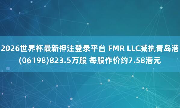 2026世界杯最新押注登录平台 FMR LLC减执青岛港(06198)823.5万股 每股作价约7.58港元
