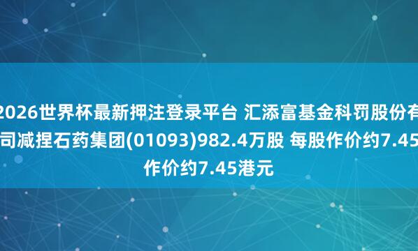 2026世界杯最新押注登录平台 汇添富基金科罚股份有限公司减捏石药集团(01093)982.4万股 每股作价约7.45港元