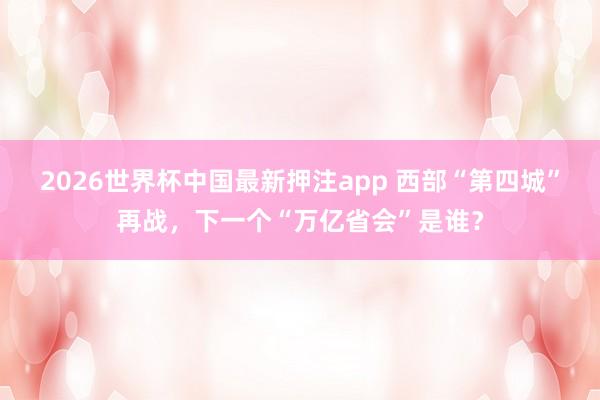 2026世界杯中国最新押注app 西部“第四城”再战,下一个“万亿省会”是谁?
