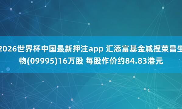 2026世界杯中国最新押注app 汇添富基金减捏荣昌生物(09995)16万股 每股作价约84.83港元