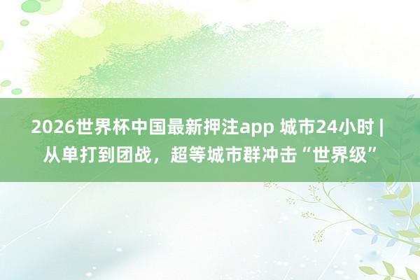 2026世界杯中国最新押注app 城市24小时 | 从单打到团战，超等城市群冲击“世界级”