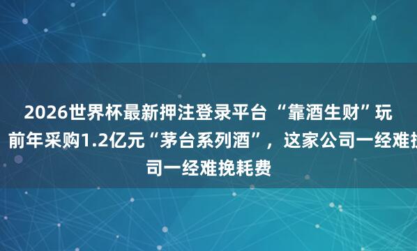 2026世界杯最新押注登录平台 “靠酒生财”玩砸了?前年采购1.2亿元“茅台系列酒”,这家公司一经难挽耗费