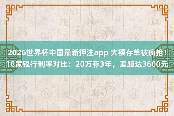 2026世界杯中国最新押注app 大额存单被疯抢!18家银行利率对比:20万存3年,差距达3600元