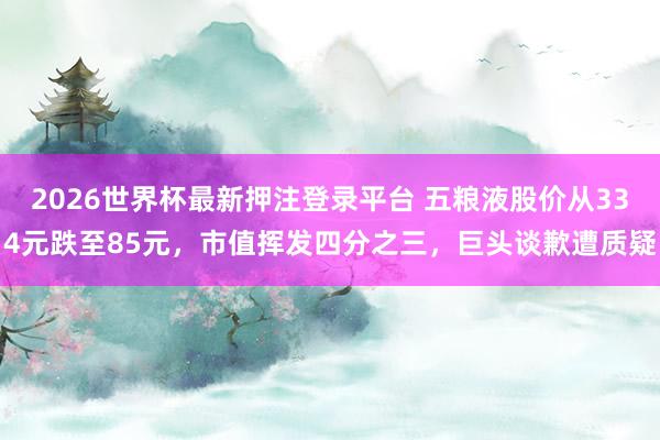 2026世界杯最新押注登录平台 五粮液股价从334元跌至85元，市值挥发四分之三，巨头谈歉遭质疑