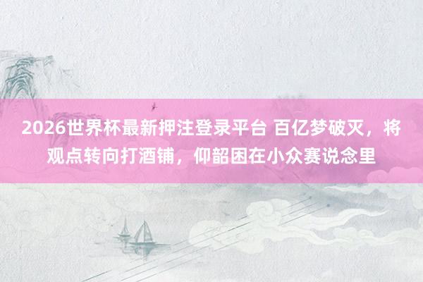 2026世界杯最新押注登录平台 百亿梦破灭,将观点转向打酒铺,仰韶困在小众赛说念里