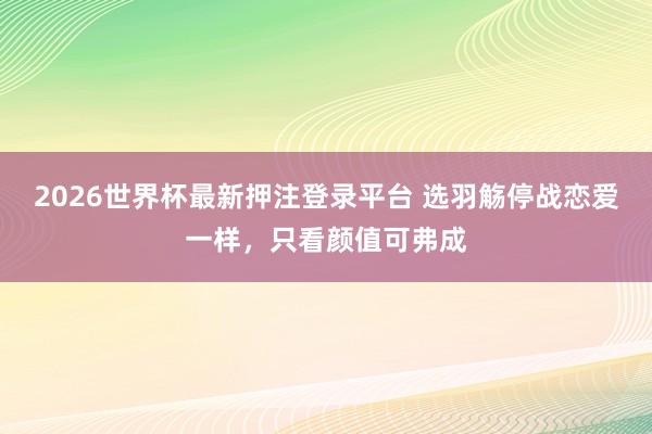 2026世界杯最新押注登录平台 选羽觞停战恋爱一样，只看颜值可弗成