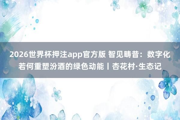 2026世界杯押注app官方版 智见畴昔：数字化若何重塑汾酒的绿色动能丨杏花村·生态记