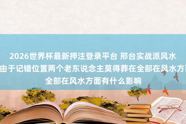 2026世界杯最新押注登录平台 邢台实战派风水名师白志永—由于记错位置两个老东说念主莫得葬在全部在风水方面有什么影响