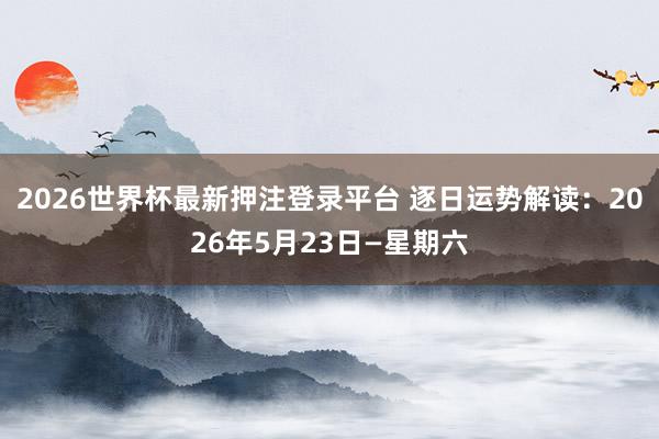2026世界杯最新押注登录平台 逐日运势解读：2026年5月23日—星期六