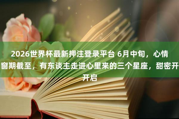 2026世界杯最新押注登录平台 6月中旬，心情空窗期截至，有东谈主走进心里来的三个星座，甜密开启