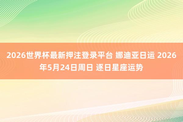 2026世界杯最新押注登录平台 娜迪亚日运 2026年5月24日周日 逐日星座运势