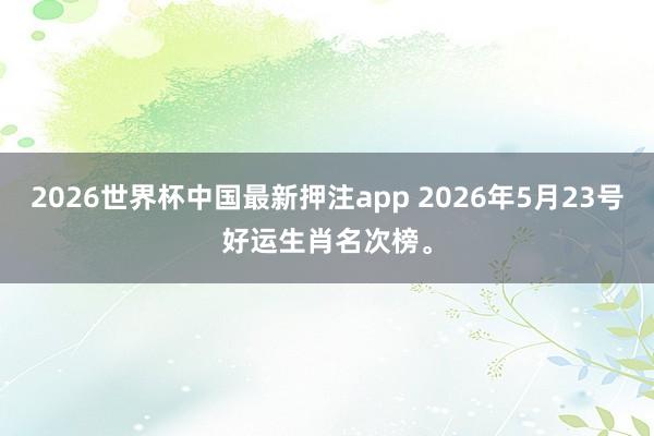 2026世界杯中国最新押注app 2026年5月23号好运生肖名次榜。