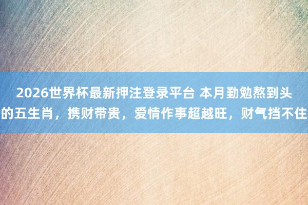 2026世界杯最新押注登录平台 本月勤勉熬到头的五生肖,携财带贵,爱情作事超越旺,财气挡不住