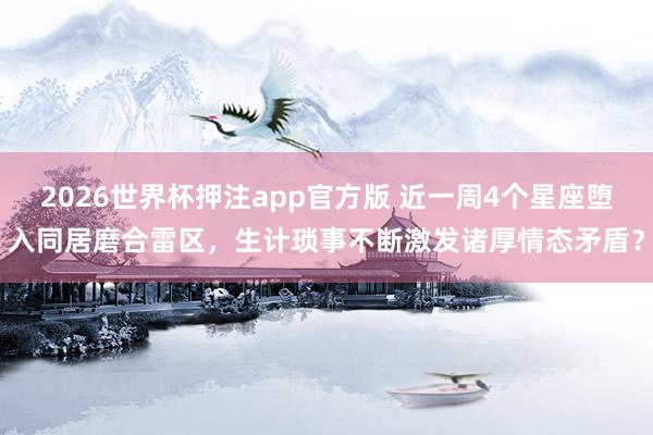 2026世界杯押注app官方版 近一周4个星座堕入同居磨合雷区，生计琐事不断激发诸厚情态矛盾？