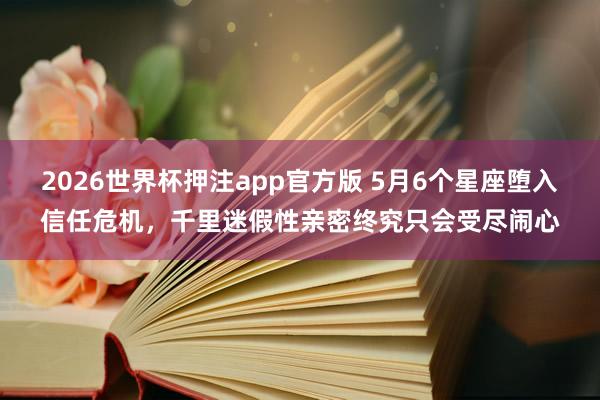 2026世界杯押注app官方版 5月6个星座堕入信任危机，千里迷假性亲密终究只会受尽闹心