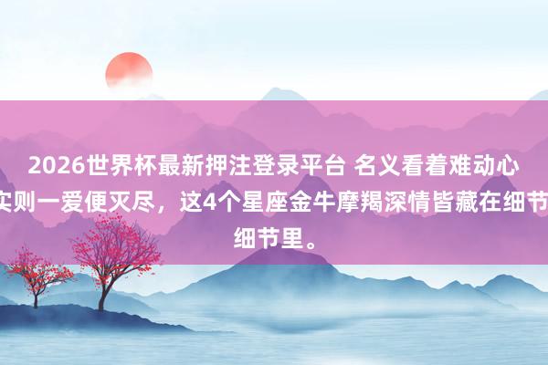2026世界杯最新押注登录平台 名义看着难动心，实则一爱便灭尽，这4个星座金牛摩羯深情皆藏在细节里。
