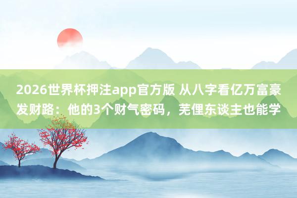 2026世界杯押注app官方版 从八字看亿万富豪发财路:他的3个财气密码,芜俚东谈主也能学