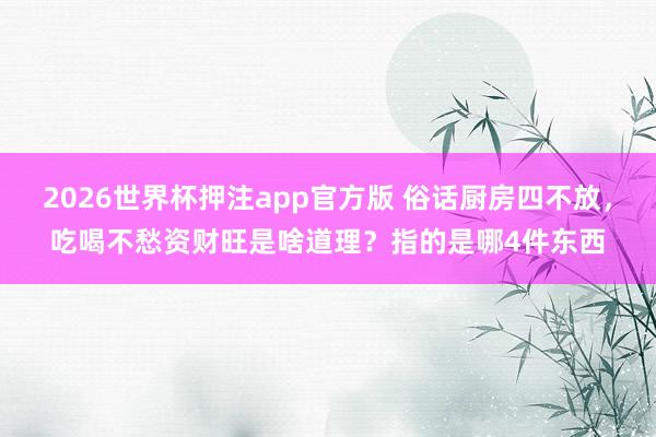 2026世界杯押注app官方版 俗话厨房四不放,吃喝不愁资财旺是啥道理?指的是哪4件东西