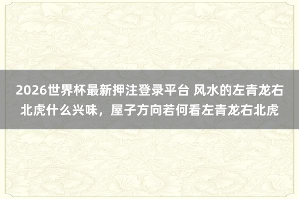 2026世界杯最新押注登录平台 风水的左青龙右北虎什么兴味，屋子方向若何看左青龙右北虎