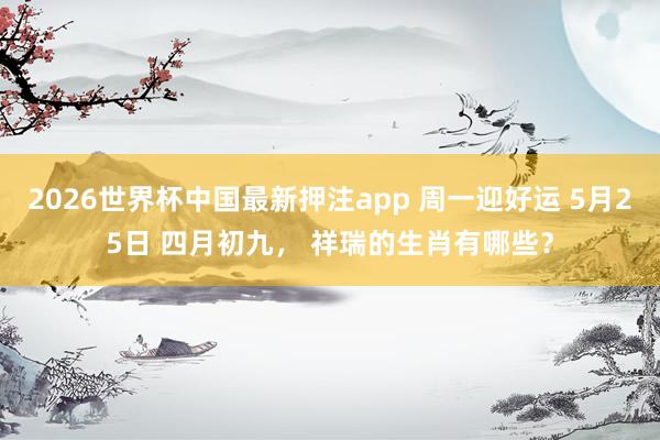 2026世界杯中国最新押注app 周一迎好运 5月25日 四月初九, 祥瑞的生肖有哪些?