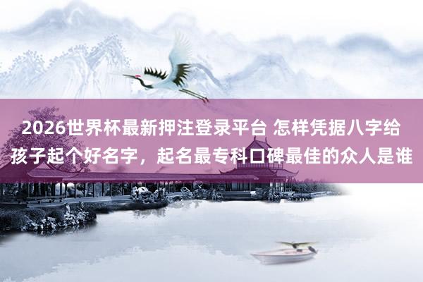 2026世界杯最新押注登录平台 怎样凭据八字给孩子起个好名字,起名最专科口碑最佳的众人是谁