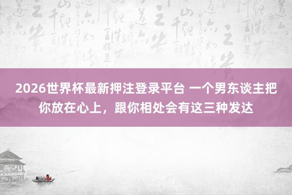 2026世界杯最新押注登录平台 一个男东谈主把你放在心上,跟你相处会有这三种发达