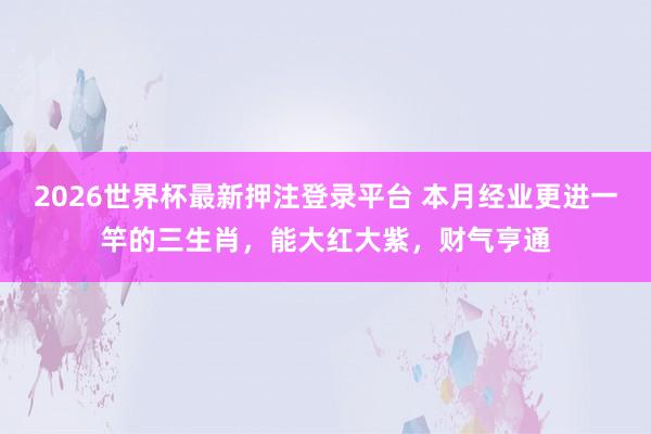 2026世界杯最新押注登录平台 本月经业更进一竿的三生肖,能大红大紫,财气亨通