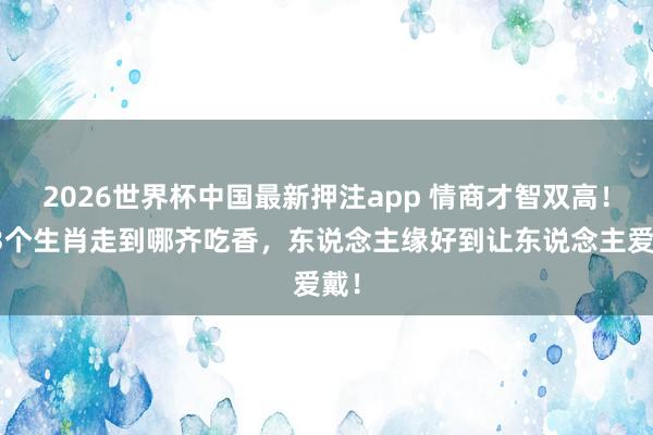 2026世界杯中国最新押注app 情商才智双高！这3个生肖走到哪齐吃香，东说念主缘好到让东说念主爱戴！