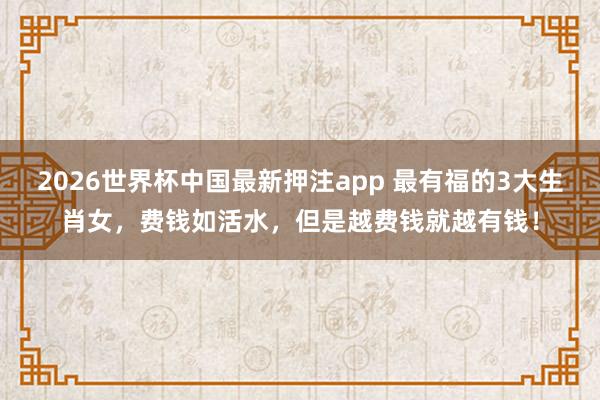 2026世界杯中国最新押注app 最有福的3大生肖女，费钱如活水，但是越费钱就越有钱！