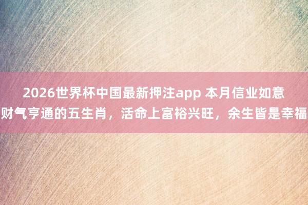 2026世界杯中国最新押注app 本月信业如意财气亨通的五生肖，活命上富裕兴旺，余生皆是幸福