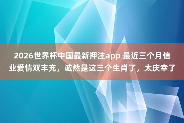 2026世界杯中国最新押注app 最近三个月信业爱情双丰充，诚然是这三个生肖了，太庆幸了