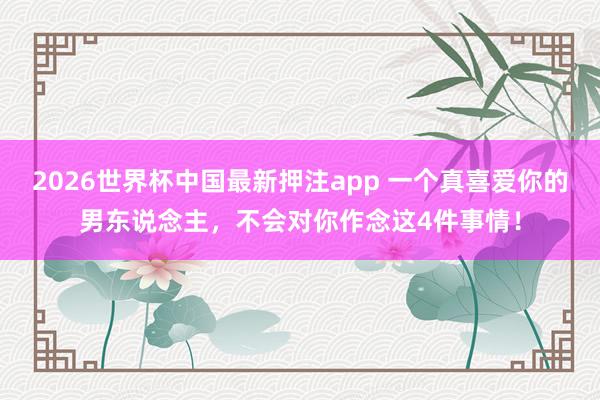 2026世界杯中国最新押注app 一个真喜爱你的男东说念主，不会对你作念这4件事情！