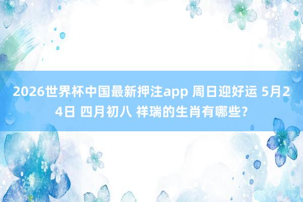 2026世界杯中国最新押注app 周日迎好运 5月24日 四月初八 祥瑞的生肖有哪些？