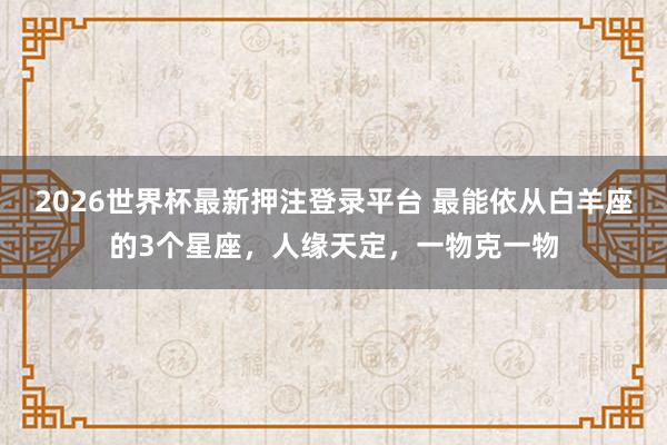 2026世界杯最新押注登录平台 最能依从白羊座的3个星座,人缘天定,一物克一物