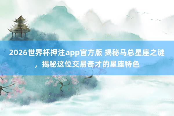 2026世界杯押注app官方版 揭秘马总星座之谜，揭秘这位交易奇才的星座特色