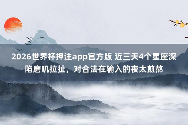 2026世界杯押注app官方版 近三天4个星座深陷磨叽拉扯,对合法在输入的夜太煎熬