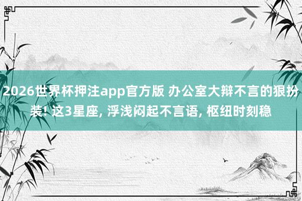 2026世界杯押注app官方版 办公室大辩不言的狠扮装! 这3星座， 浮浅闷起不言语， 枢纽时刻稳