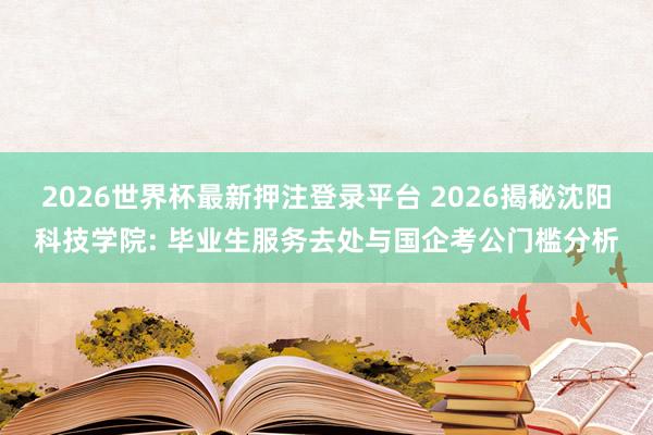 2026世界杯最新押注登录平台 2026揭秘沈阳科技学院: 毕业生服务去处与国企考公门槛分析