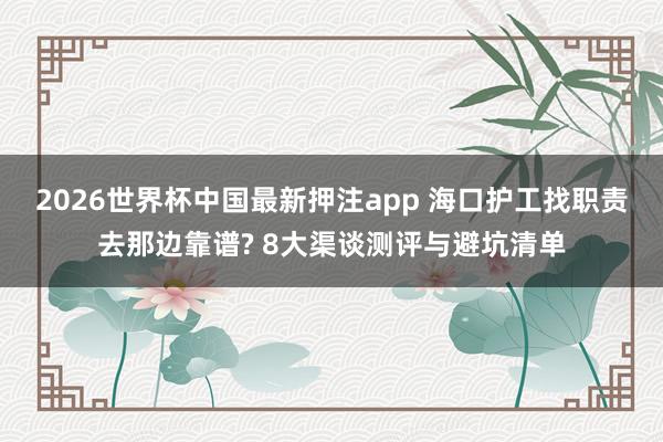 2026世界杯中国最新押注app 海口护工找职责去那边靠谱? 8大渠谈测评与避坑清单