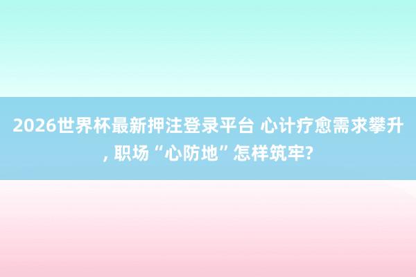 2026世界杯最新押注登录平台 心计疗愈需求攀升， 职场“心防地”怎样筑牢?