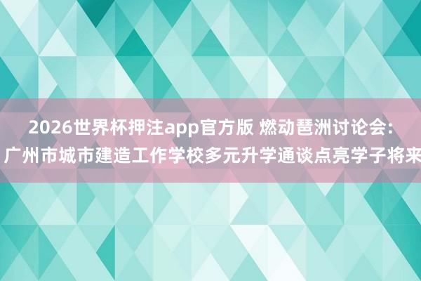 2026世界杯押注app官方版 燃动琶洲讨论会: 广州市城市建造工作学校多元升学通谈点亮学子将来