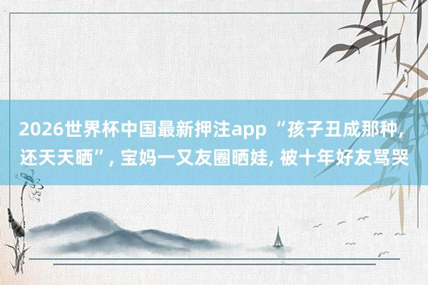 2026世界杯中国最新押注app “孩子丑成那种， 还天天晒”， 宝妈一又友圈晒娃， 被十年好友骂哭
