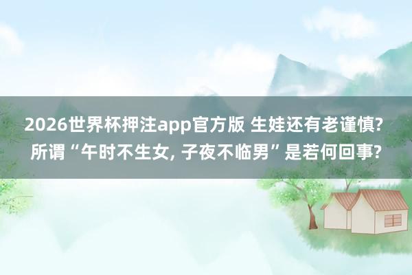 2026世界杯押注app官方版 生娃还有老谨慎? 所谓“午时不生女, 子夜不临男”是若何回事?