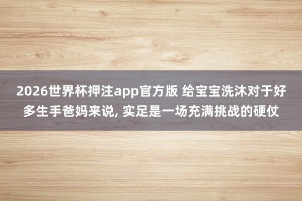 2026世界杯押注app官方版 给宝宝洗沐对于好多生手爸妈来说， 实足是一场充满挑战的硬仗