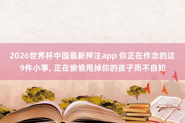 2026世界杯中国最新押注app 你正在作念的这9件小事, 正在偷偷甩掉你的孩子而不自知
