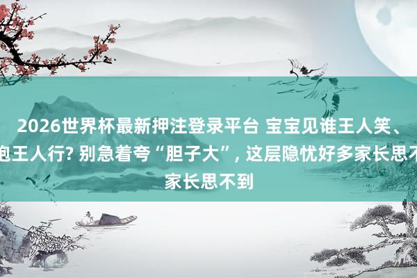 2026世界杯最新押注登录平台 宝宝见谁王人笑、谁抱王人行? 别急着夸“胆子大”， 这层隐忧好多家长思不到