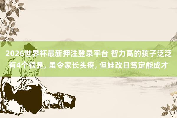 2026世界杯最新押注登录平台 智力高的孩子泛泛有4个很是， 虽令家长头疼， 但娃改日笃定能成才