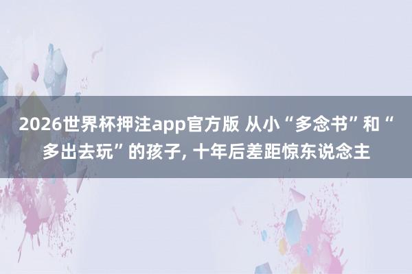 2026世界杯押注app官方版 从小“多念书”和“多出去玩”的孩子, 十年后差距惊东说念主